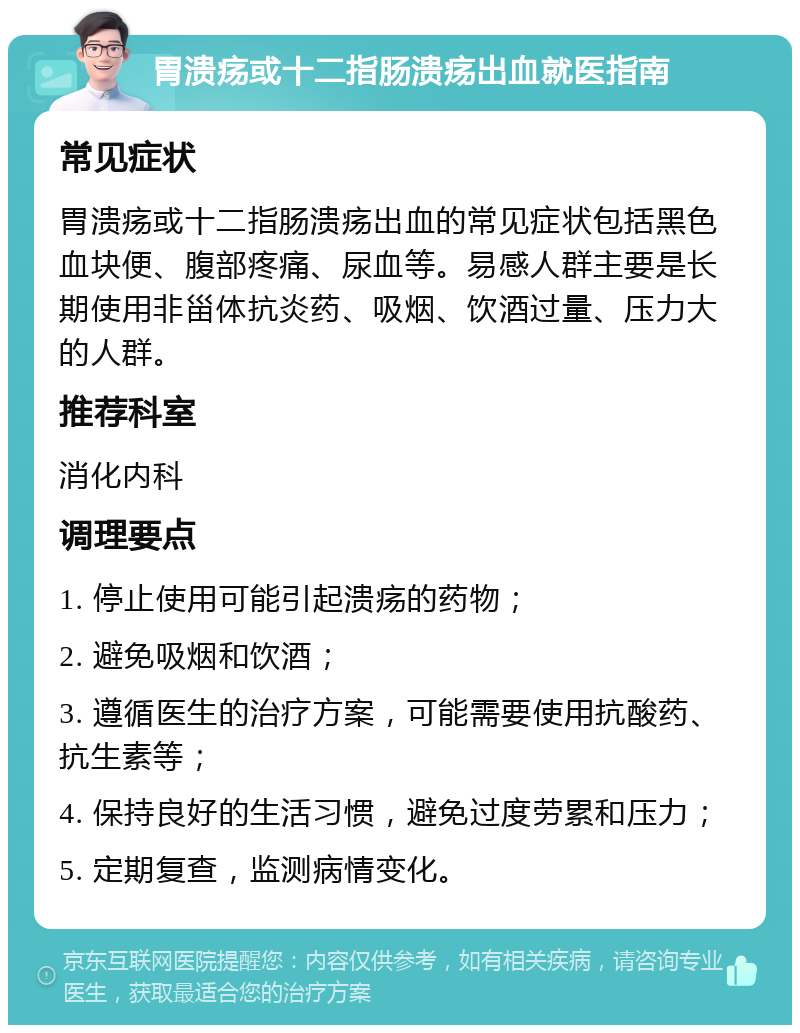 胃溃疡或十二指肠溃疡出血就医指南 常见症状 胃溃疡或十二指肠溃疡出血的常见症状包括黑色血块便、腹部疼痛、尿血等。易感人群主要是长期使用非甾体抗炎药、吸烟、饮酒过量、压力大的人群。 推荐科室 消化内科 调理要点 1. 停止使用可能引起溃疡的药物； 2. 避免吸烟和饮酒； 3. 遵循医生的治疗方案，可能需要使用抗酸药、抗生素等； 4. 保持良好的生活习惯，避免过度劳累和压力； 5. 定期复查，监测病情变化。