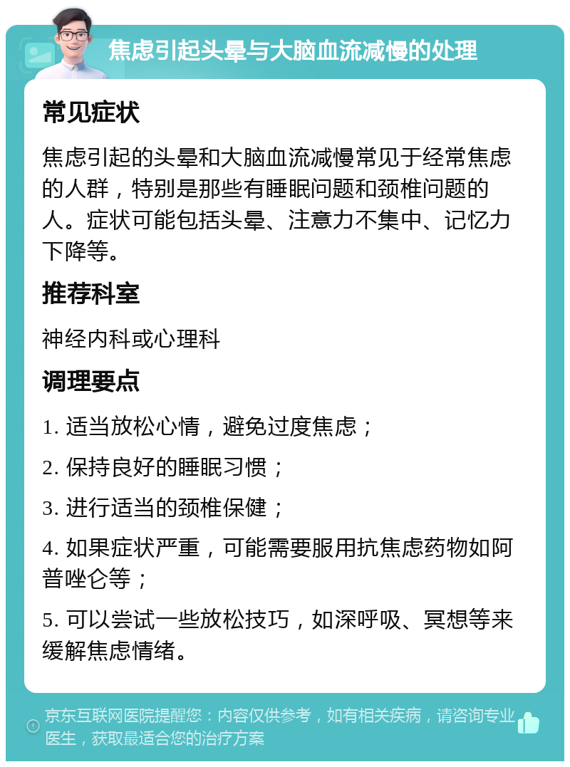 焦虑引起头晕与大脑血流减慢的处理 常见症状 焦虑引起的头晕和大脑血流减慢常见于经常焦虑的人群，特别是那些有睡眠问题和颈椎问题的人。症状可能包括头晕、注意力不集中、记忆力下降等。 推荐科室 神经内科或心理科 调理要点 1. 适当放松心情，避免过度焦虑； 2. 保持良好的睡眠习惯； 3. 进行适当的颈椎保健； 4. 如果症状严重，可能需要服用抗焦虑药物如阿普唑仑等； 5. 可以尝试一些放松技巧，如深呼吸、冥想等来缓解焦虑情绪。