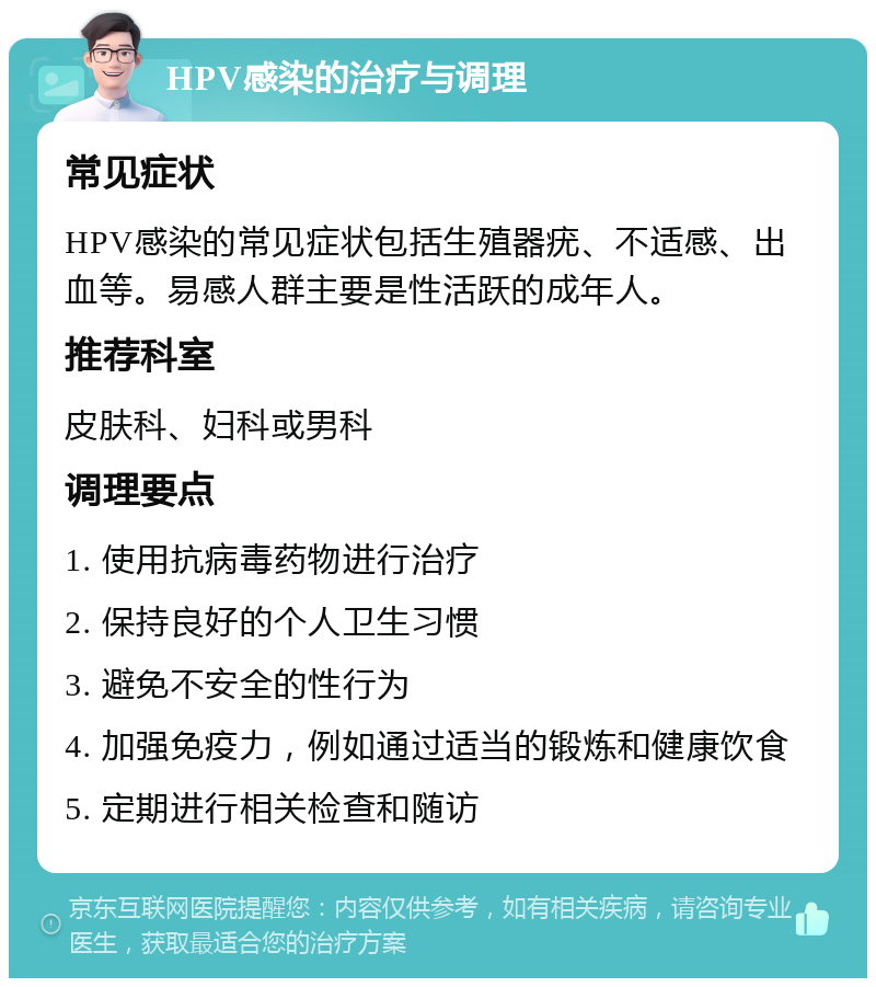 HPV感染的治疗与调理 常见症状 HPV感染的常见症状包括生殖器疣、不适感、出血等。易感人群主要是性活跃的成年人。 推荐科室 皮肤科、妇科或男科 调理要点 1. 使用抗病毒药物进行治疗 2. 保持良好的个人卫生习惯 3. 避免不安全的性行为 4. 加强免疫力，例如通过适当的锻炼和健康饮食 5. 定期进行相关检查和随访