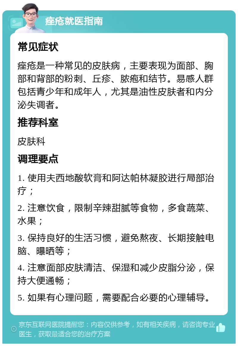 痤疮就医指南 常见症状 痤疮是一种常见的皮肤病，主要表现为面部、胸部和背部的粉刺、丘疹、脓疱和结节。易感人群包括青少年和成年人，尤其是油性皮肤者和内分泌失调者。 推荐科室 皮肤科 调理要点 1. 使用夫西地酸软膏和阿达帕林凝胶进行局部治疗； 2. 注意饮食，限制辛辣甜腻等食物，多食蔬菜、水果； 3. 保持良好的生活习惯，避免熬夜、长期接触电脑、曝晒等； 4. 注意面部皮肤清洁、保湿和减少皮脂分泌，保持大便通畅； 5. 如果有心理问题，需要配合必要的心理辅导。