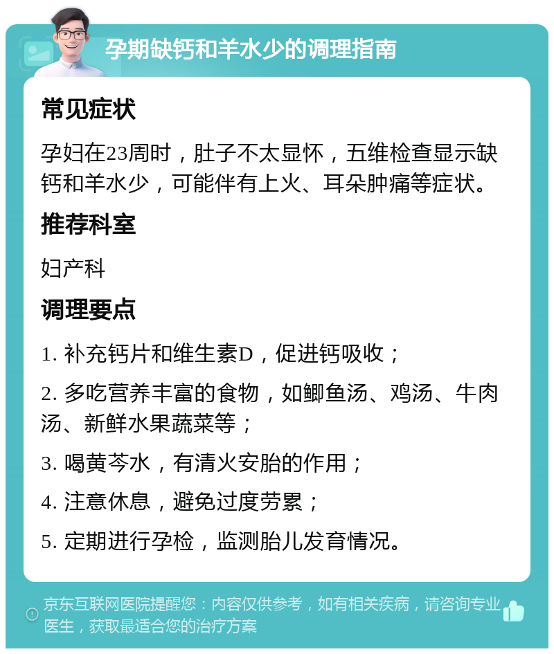 孕期缺钙和羊水少的调理指南 常见症状 孕妇在23周时，肚子不太显怀，五维检查显示缺钙和羊水少，可能伴有上火、耳朵肿痛等症状。 推荐科室 妇产科 调理要点 1. 补充钙片和维生素D，促进钙吸收； 2. 多吃营养丰富的食物，如鲫鱼汤、鸡汤、牛肉汤、新鲜水果蔬菜等； 3. 喝黄芩水，有清火安胎的作用； 4. 注意休息，避免过度劳累； 5. 定期进行孕检，监测胎儿发育情况。