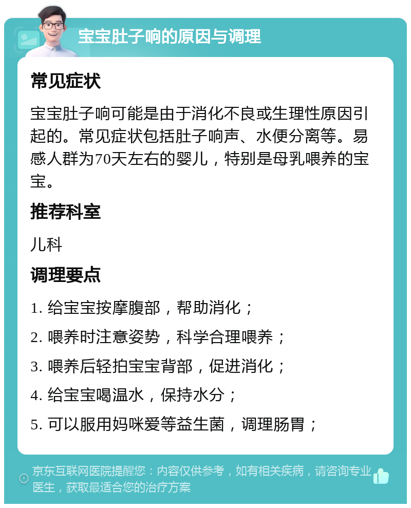 宝宝肚子响的原因与调理 常见症状 宝宝肚子响可能是由于消化不良或生理性原因引起的。常见症状包括肚子响声、水便分离等。易感人群为70天左右的婴儿，特别是母乳喂养的宝宝。 推荐科室 儿科 调理要点 1. 给宝宝按摩腹部，帮助消化； 2. 喂养时注意姿势，科学合理喂养； 3. 喂养后轻拍宝宝背部，促进消化； 4. 给宝宝喝温水，保持水分； 5. 可以服用妈咪爱等益生菌，调理肠胃；