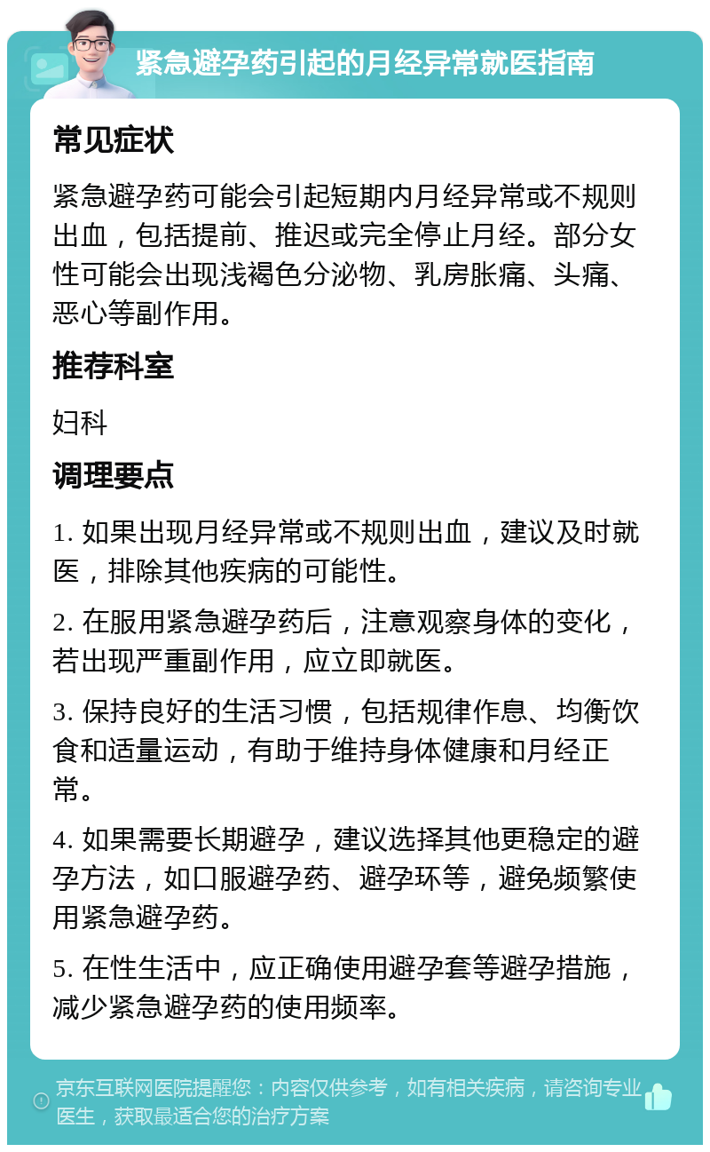 紧急避孕药引起的月经异常就医指南 常见症状 紧急避孕药可能会引起短期内月经异常或不规则出血，包括提前、推迟或完全停止月经。部分女性可能会出现浅褐色分泌物、乳房胀痛、头痛、恶心等副作用。 推荐科室 妇科 调理要点 1. 如果出现月经异常或不规则出血，建议及时就医，排除其他疾病的可能性。 2. 在服用紧急避孕药后，注意观察身体的变化，若出现严重副作用，应立即就医。 3. 保持良好的生活习惯，包括规律作息、均衡饮食和适量运动，有助于维持身体健康和月经正常。 4. 如果需要长期避孕，建议选择其他更稳定的避孕方法，如口服避孕药、避孕环等，避免频繁使用紧急避孕药。 5. 在性生活中，应正确使用避孕套等避孕措施，减少紧急避孕药的使用频率。