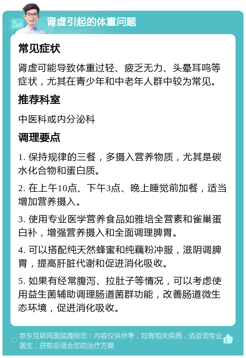 肾虚引起的体重问题 常见症状 肾虚可能导致体重过轻、疲乏无力、头晕耳鸣等症状，尤其在青少年和中老年人群中较为常见。 推荐科室 中医科或内分泌科 调理要点 1. 保持规律的三餐，多摄入营养物质，尤其是碳水化合物和蛋白质。 2. 在上午10点、下午3点、晚上睡觉前加餐，适当增加营养摄入。 3. 使用专业医学营养食品如雅培全营素和雀巢蛋白补，增强营养摄入和全面调理脾胃。 4. 可以搭配纯天然蜂蜜和纯藕粉冲服，滋阴调脾胃，提高肝脏代谢和促进消化吸收。 5. 如果有经常腹泻、拉肚子等情况，可以考虑使用益生菌辅助调理肠道菌群功能，改善肠道微生态环境，促进消化吸收。