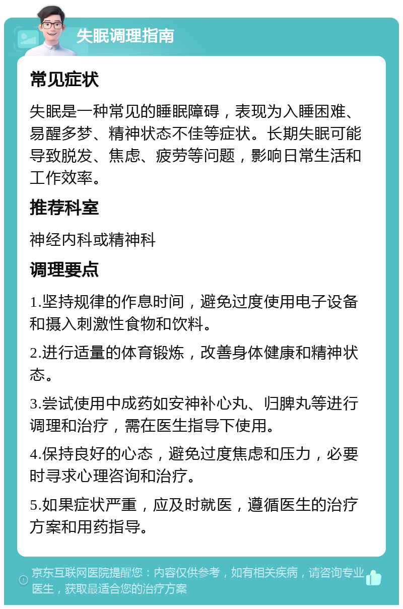 失眠调理指南 常见症状 失眠是一种常见的睡眠障碍，表现为入睡困难、易醒多梦、精神状态不佳等症状。长期失眠可能导致脱发、焦虑、疲劳等问题，影响日常生活和工作效率。 推荐科室 神经内科或精神科 调理要点 1.坚持规律的作息时间，避免过度使用电子设备和摄入刺激性食物和饮料。 2.进行适量的体育锻炼，改善身体健康和精神状态。 3.尝试使用中成药如安神补心丸、归脾丸等进行调理和治疗，需在医生指导下使用。 4.保持良好的心态，避免过度焦虑和压力，必要时寻求心理咨询和治疗。 5.如果症状严重，应及时就医，遵循医生的治疗方案和用药指导。