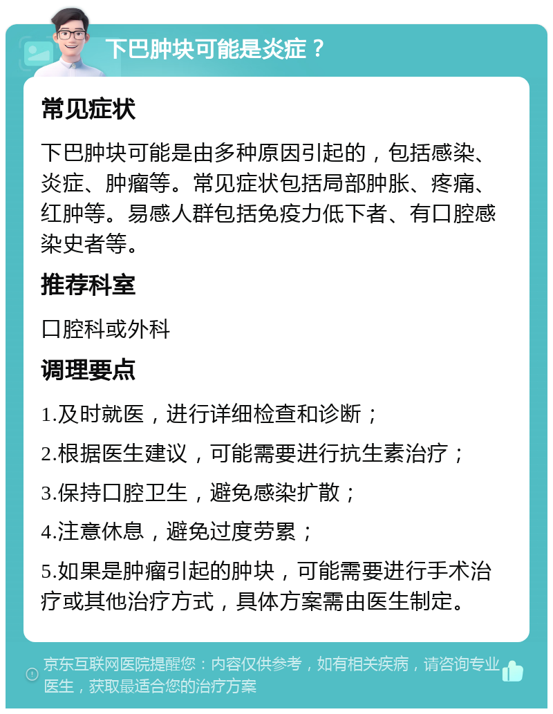 下巴肿块可能是炎症？ 常见症状 下巴肿块可能是由多种原因引起的，包括感染、炎症、肿瘤等。常见症状包括局部肿胀、疼痛、红肿等。易感人群包括免疫力低下者、有口腔感染史者等。 推荐科室 口腔科或外科 调理要点 1.及时就医，进行详细检查和诊断； 2.根据医生建议，可能需要进行抗生素治疗； 3.保持口腔卫生，避免感染扩散； 4.注意休息，避免过度劳累； 5.如果是肿瘤引起的肿块，可能需要进行手术治疗或其他治疗方式，具体方案需由医生制定。