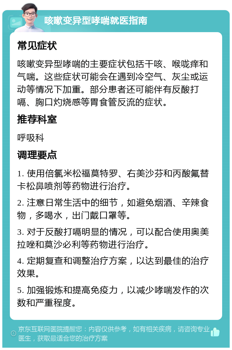 咳嗽变异型哮喘就医指南 常见症状 咳嗽变异型哮喘的主要症状包括干咳、喉咙痒和气喘。这些症状可能会在遇到冷空气、灰尘或运动等情况下加重。部分患者还可能伴有反酸打嗝、胸口灼烧感等胃食管反流的症状。 推荐科室 呼吸科 调理要点 1. 使用倍氯米松福莫特罗、右美沙芬和丙酸氟替卡松鼻喷剂等药物进行治疗。 2. 注意日常生活中的细节，如避免烟酒、辛辣食物，多喝水，出门戴口罩等。 3. 对于反酸打嗝明显的情况，可以配合使用奥美拉唑和莫沙必利等药物进行治疗。 4. 定期复查和调整治疗方案，以达到最佳的治疗效果。 5. 加强锻炼和提高免疫力，以减少哮喘发作的次数和严重程度。