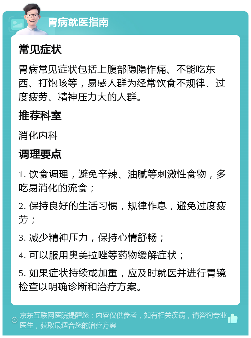 胃病就医指南 常见症状 胃病常见症状包括上腹部隐隐作痛、不能吃东西、打饱咳等，易感人群为经常饮食不规律、过度疲劳、精神压力大的人群。 推荐科室 消化内科 调理要点 1. 饮食调理，避免辛辣、油腻等刺激性食物，多吃易消化的流食； 2. 保持良好的生活习惯，规律作息，避免过度疲劳； 3. 减少精神压力，保持心情舒畅； 4. 可以服用奥美拉唑等药物缓解症状； 5. 如果症状持续或加重，应及时就医并进行胃镜检查以明确诊断和治疗方案。