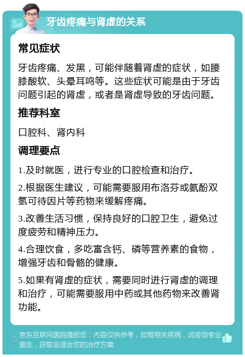 牙齿疼痛与肾虚的关系 常见症状 牙齿疼痛、发黑，可能伴随着肾虚的症状，如腰膝酸软、头晕耳鸣等。这些症状可能是由于牙齿问题引起的肾虚，或者是肾虚导致的牙齿问题。 推荐科室 口腔科、肾内科 调理要点 1.及时就医，进行专业的口腔检查和治疗。 2.根据医生建议，可能需要服用布洛芬或氨酚双氢可待因片等药物来缓解疼痛。 3.改善生活习惯，保持良好的口腔卫生，避免过度疲劳和精神压力。 4.合理饮食，多吃富含钙、磷等营养素的食物，增强牙齿和骨骼的健康。 5.如果有肾虚的症状，需要同时进行肾虚的调理和治疗，可能需要服用中药或其他药物来改善肾功能。