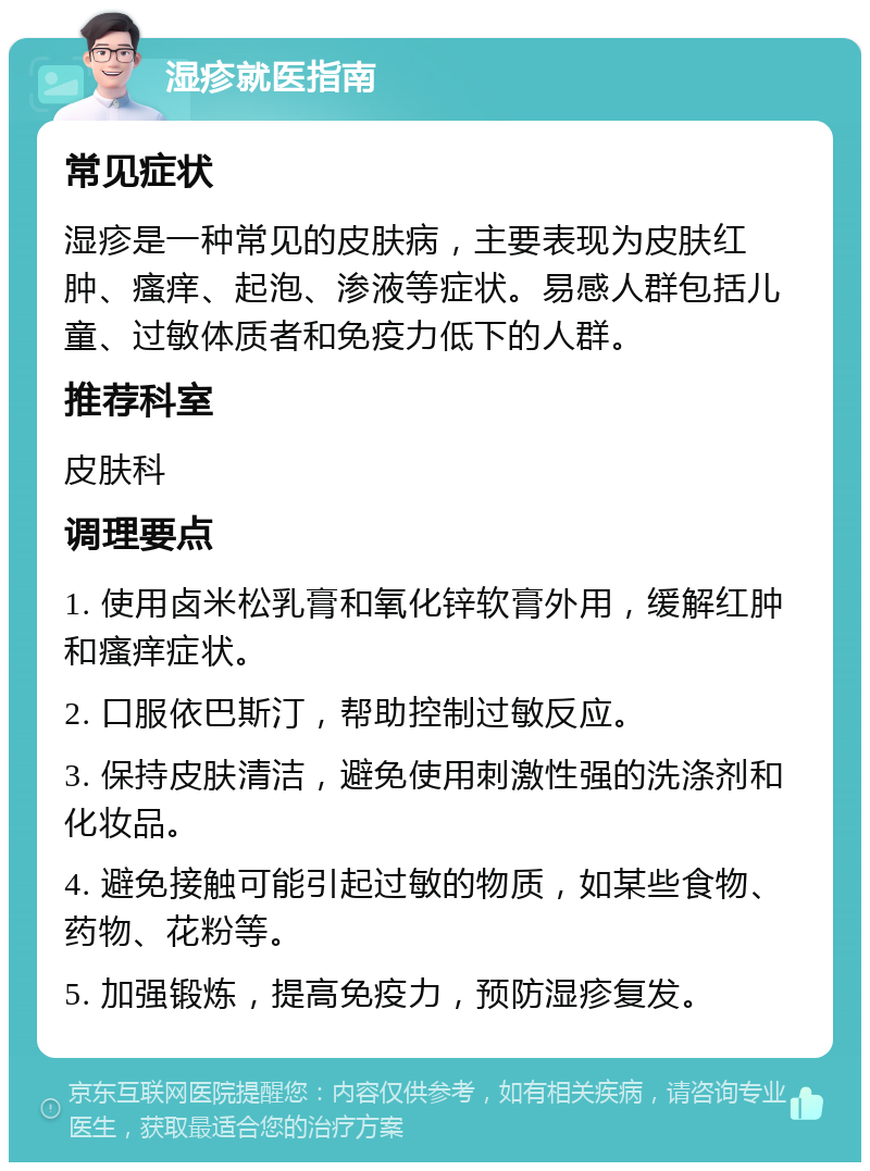 湿疹就医指南 常见症状 湿疹是一种常见的皮肤病，主要表现为皮肤红肿、瘙痒、起泡、渗液等症状。易感人群包括儿童、过敏体质者和免疫力低下的人群。 推荐科室 皮肤科 调理要点 1. 使用卤米松乳膏和氧化锌软膏外用，缓解红肿和瘙痒症状。 2. 口服依巴斯汀，帮助控制过敏反应。 3. 保持皮肤清洁，避免使用刺激性强的洗涤剂和化妆品。 4. 避免接触可能引起过敏的物质，如某些食物、药物、花粉等。 5. 加强锻炼，提高免疫力，预防湿疹复发。