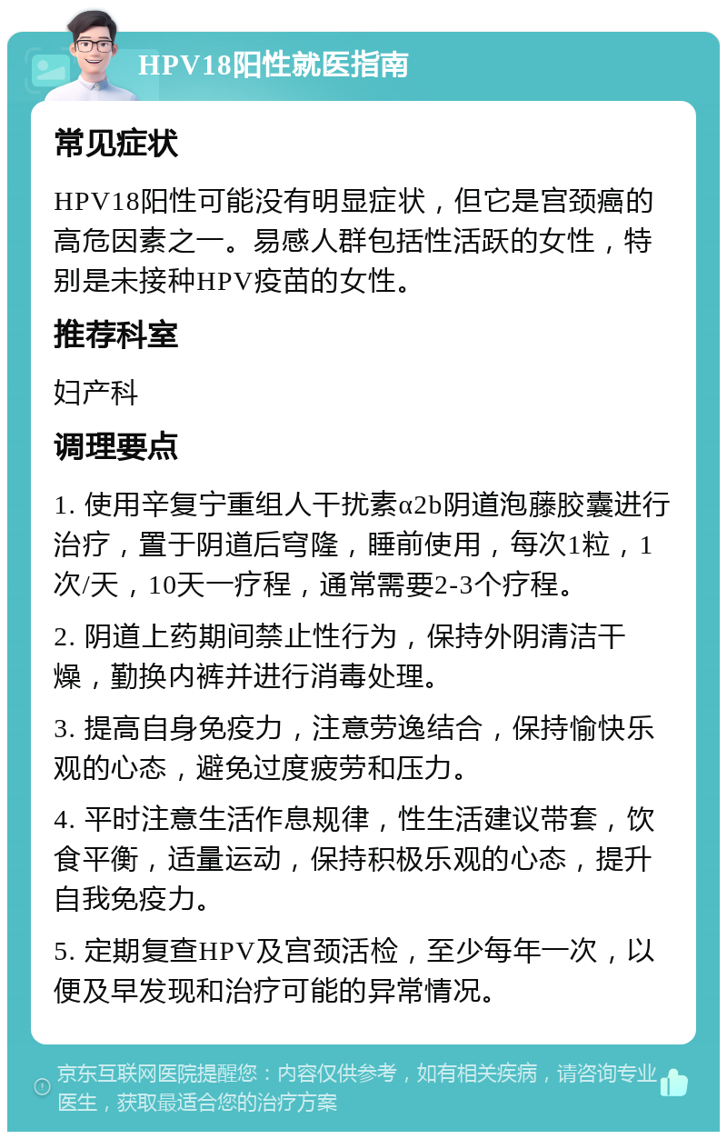 HPV18阳性就医指南 常见症状 HPV18阳性可能没有明显症状，但它是宫颈癌的高危因素之一。易感人群包括性活跃的女性，特别是未接种HPV疫苗的女性。 推荐科室 妇产科 调理要点 1. 使用辛复宁重组人干扰素α2b阴道泡藤胶囊进行治疗，置于阴道后穹隆，睡前使用，每次1粒，1次/天，10天一疗程，通常需要2-3个疗程。 2. 阴道上药期间禁止性行为，保持外阴清洁干燥，勤换内裤并进行消毒处理。 3. 提高自身免疫力，注意劳逸结合，保持愉快乐观的心态，避免过度疲劳和压力。 4. 平时注意生活作息规律，性生活建议带套，饮食平衡，适量运动，保持积极乐观的心态，提升自我免疫力。 5. 定期复查HPV及宫颈活检，至少每年一次，以便及早发现和治疗可能的异常情况。