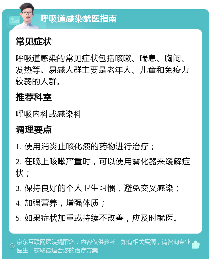 呼吸道感染就医指南 常见症状 呼吸道感染的常见症状包括咳嗽、喘息、胸闷、发热等。易感人群主要是老年人、儿童和免疫力较弱的人群。 推荐科室 呼吸内科或感染科 调理要点 1. 使用消炎止咳化痰的药物进行治疗； 2. 在晚上咳嗽严重时，可以使用雾化器来缓解症状； 3. 保持良好的个人卫生习惯，避免交叉感染； 4. 加强营养，增强体质； 5. 如果症状加重或持续不改善，应及时就医。