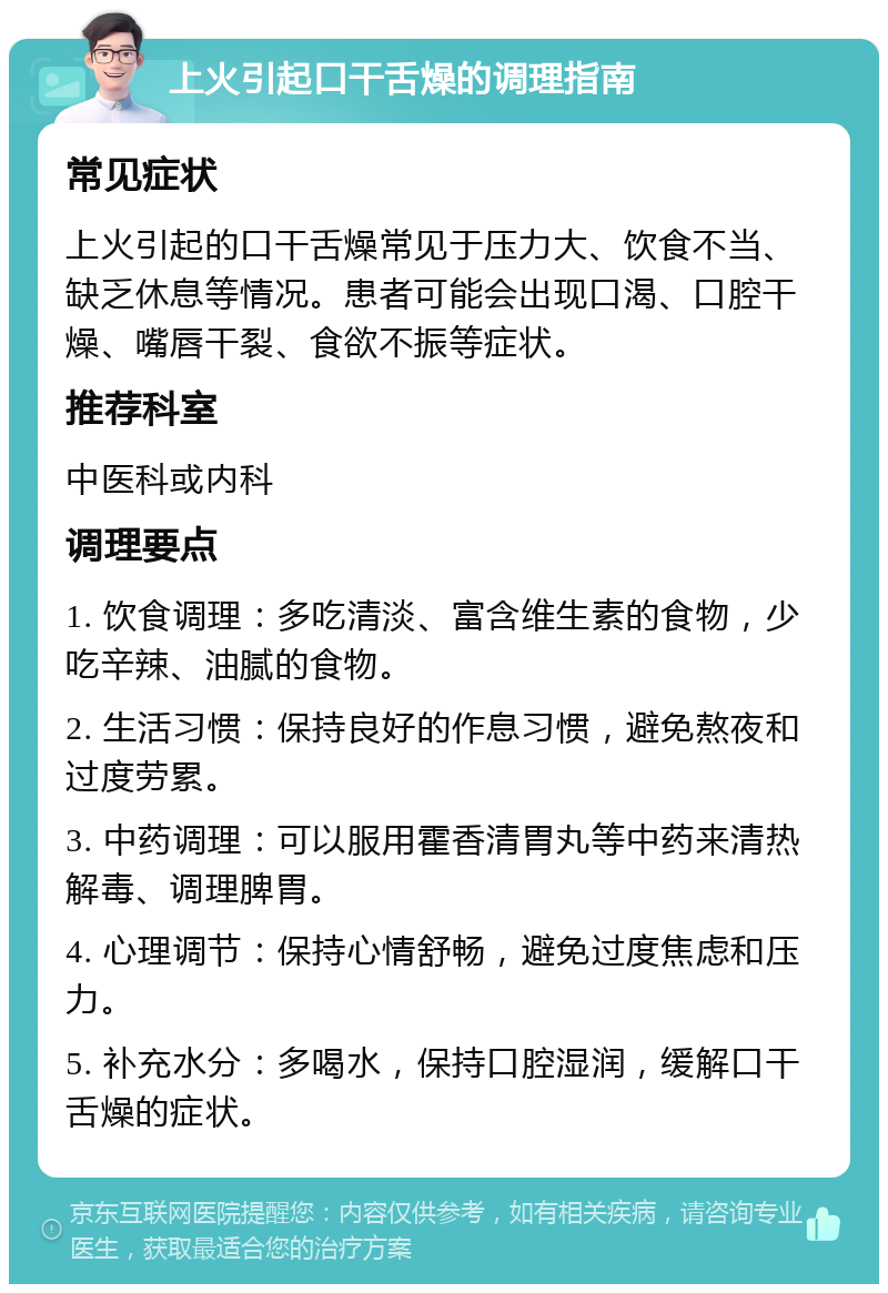 上火引起口干舌燥的调理指南 常见症状 上火引起的口干舌燥常见于压力大、饮食不当、缺乏休息等情况。患者可能会出现口渴、口腔干燥、嘴唇干裂、食欲不振等症状。 推荐科室 中医科或内科 调理要点 1. 饮食调理：多吃清淡、富含维生素的食物，少吃辛辣、油腻的食物。 2. 生活习惯：保持良好的作息习惯，避免熬夜和过度劳累。 3. 中药调理：可以服用霍香清胃丸等中药来清热解毒、调理脾胃。 4. 心理调节：保持心情舒畅，避免过度焦虑和压力。 5. 补充水分：多喝水，保持口腔湿润，缓解口干舌燥的症状。