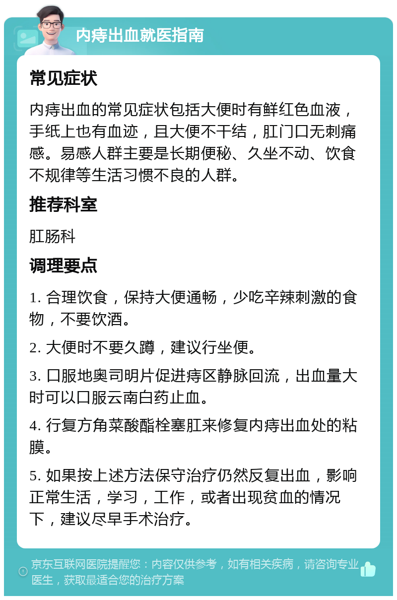 内痔出血就医指南 常见症状 内痔出血的常见症状包括大便时有鲜红色血液，手纸上也有血迹，且大便不干结，肛门口无刺痛感。易感人群主要是长期便秘、久坐不动、饮食不规律等生活习惯不良的人群。 推荐科室 肛肠科 调理要点 1. 合理饮食，保持大便通畅，少吃辛辣刺激的食物，不要饮酒。 2. 大便时不要久蹲，建议行坐便。 3. 口服地奥司明片促进痔区静脉回流，出血量大时可以口服云南白药止血。 4. 行复方角菜酸酯栓塞肛来修复内痔出血处的粘膜。 5. 如果按上述方法保守治疗仍然反复出血，影响正常生活，学习，工作，或者出现贫血的情况下，建议尽早手术治疗。