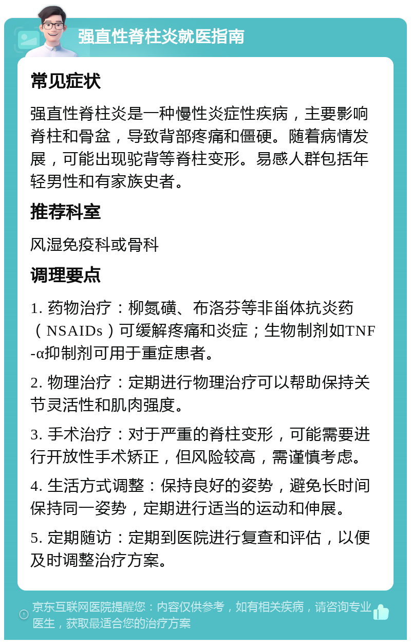 强直性脊柱炎就医指南 常见症状 强直性脊柱炎是一种慢性炎症性疾病，主要影响脊柱和骨盆，导致背部疼痛和僵硬。随着病情发展，可能出现驼背等脊柱变形。易感人群包括年轻男性和有家族史者。 推荐科室 风湿免疫科或骨科 调理要点 1. 药物治疗：柳氮磺、布洛芬等非甾体抗炎药（NSAIDs）可缓解疼痛和炎症；生物制剂如TNF-α抑制剂可用于重症患者。 2. 物理治疗：定期进行物理治疗可以帮助保持关节灵活性和肌肉强度。 3. 手术治疗：对于严重的脊柱变形，可能需要进行开放性手术矫正，但风险较高，需谨慎考虑。 4. 生活方式调整：保持良好的姿势，避免长时间保持同一姿势，定期进行适当的运动和伸展。 5. 定期随访：定期到医院进行复查和评估，以便及时调整治疗方案。