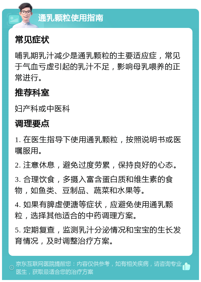 通乳颗粒使用指南 常见症状 哺乳期乳汁减少是通乳颗粒的主要适应症，常见于气血亏虚引起的乳汁不足，影响母乳喂养的正常进行。 推荐科室 妇产科或中医科 调理要点 1. 在医生指导下使用通乳颗粒，按照说明书或医嘱服用。 2. 注意休息，避免过度劳累，保持良好的心态。 3. 合理饮食，多摄入富含蛋白质和维生素的食物，如鱼类、豆制品、蔬菜和水果等。 4. 如果有脾虚便溏等症状，应避免使用通乳颗粒，选择其他适合的中药调理方案。 5. 定期复查，监测乳汁分泌情况和宝宝的生长发育情况，及时调整治疗方案。