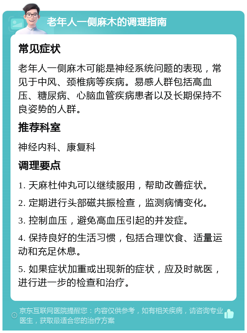 老年人一侧麻木的调理指南 常见症状 老年人一侧麻木可能是神经系统问题的表现，常见于中风、颈椎病等疾病。易感人群包括高血压、糖尿病、心脑血管疾病患者以及长期保持不良姿势的人群。 推荐科室 神经内科、康复科 调理要点 1. 天麻杜仲丸可以继续服用，帮助改善症状。 2. 定期进行头部磁共振检查，监测病情变化。 3. 控制血压，避免高血压引起的并发症。 4. 保持良好的生活习惯，包括合理饮食、适量运动和充足休息。 5. 如果症状加重或出现新的症状，应及时就医，进行进一步的检查和治疗。