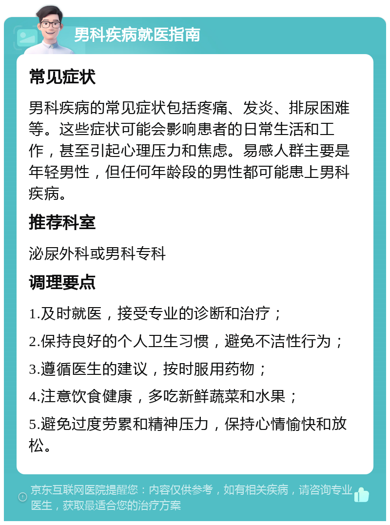 男科疾病就医指南 常见症状 男科疾病的常见症状包括疼痛、发炎、排尿困难等。这些症状可能会影响患者的日常生活和工作，甚至引起心理压力和焦虑。易感人群主要是年轻男性，但任何年龄段的男性都可能患上男科疾病。 推荐科室 泌尿外科或男科专科 调理要点 1.及时就医，接受专业的诊断和治疗； 2.保持良好的个人卫生习惯，避免不洁性行为； 3.遵循医生的建议，按时服用药物； 4.注意饮食健康，多吃新鲜蔬菜和水果； 5.避免过度劳累和精神压力，保持心情愉快和放松。