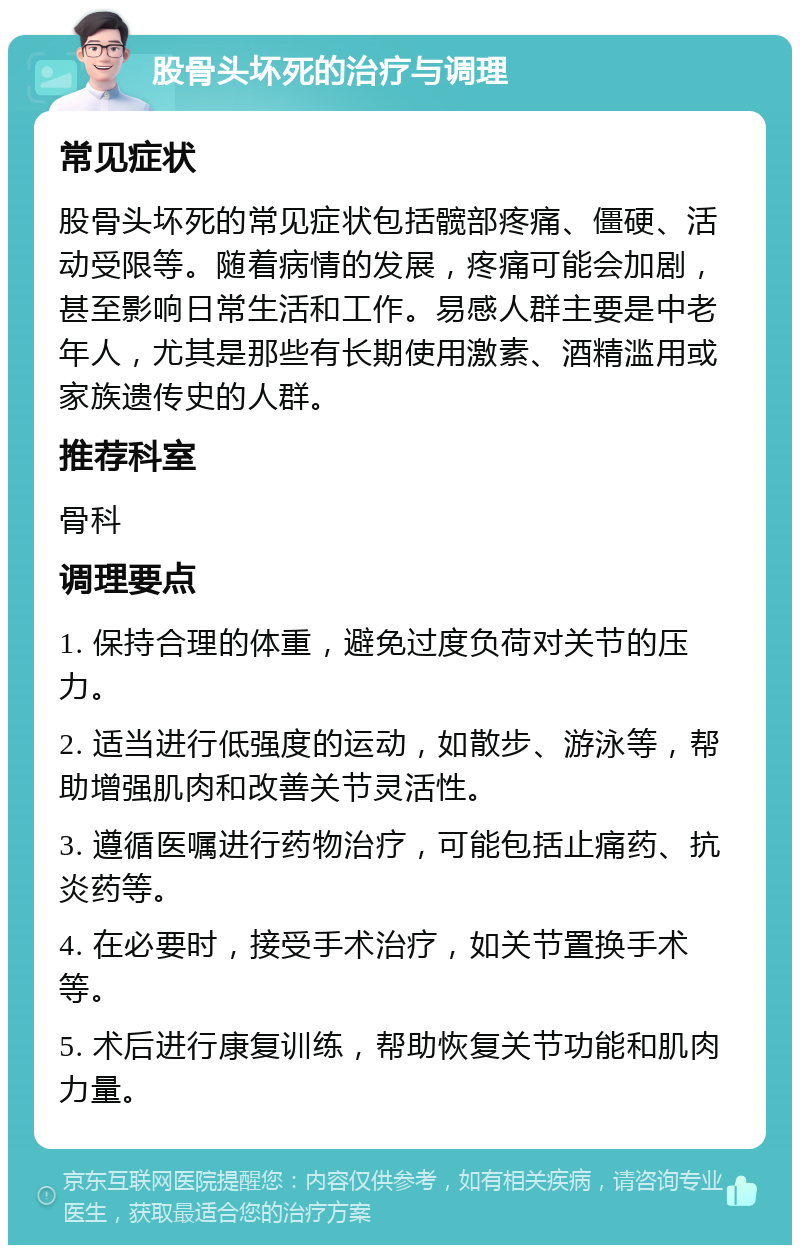 股骨头坏死的治疗与调理 常见症状 股骨头坏死的常见症状包括髋部疼痛、僵硬、活动受限等。随着病情的发展，疼痛可能会加剧，甚至影响日常生活和工作。易感人群主要是中老年人，尤其是那些有长期使用激素、酒精滥用或家族遗传史的人群。 推荐科室 骨科 调理要点 1. 保持合理的体重，避免过度负荷对关节的压力。 2. 适当进行低强度的运动，如散步、游泳等，帮助增强肌肉和改善关节灵活性。 3. 遵循医嘱进行药物治疗，可能包括止痛药、抗炎药等。 4. 在必要时，接受手术治疗，如关节置换手术等。 5. 术后进行康复训练，帮助恢复关节功能和肌肉力量。