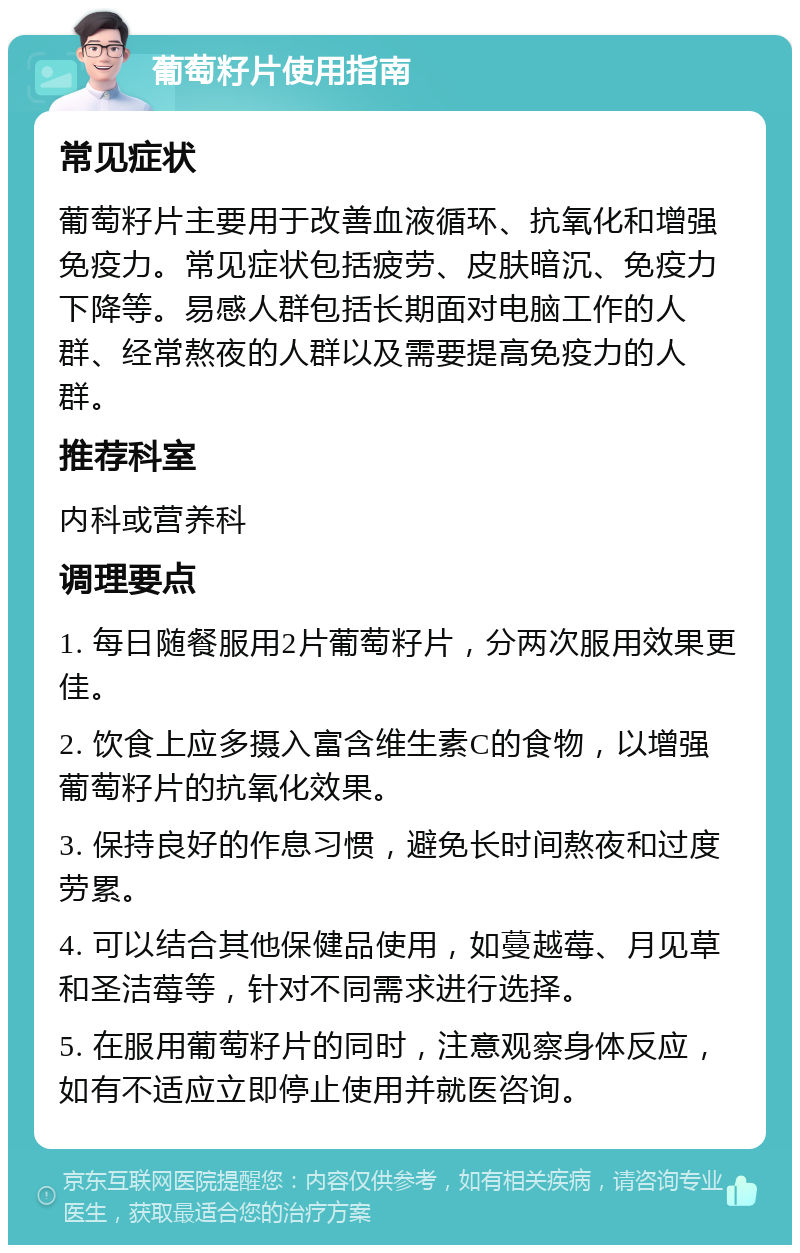 葡萄籽片使用指南 常见症状 葡萄籽片主要用于改善血液循环、抗氧化和增强免疫力。常见症状包括疲劳、皮肤暗沉、免疫力下降等。易感人群包括长期面对电脑工作的人群、经常熬夜的人群以及需要提高免疫力的人群。 推荐科室 内科或营养科 调理要点 1. 每日随餐服用2片葡萄籽片，分两次服用效果更佳。 2. 饮食上应多摄入富含维生素C的食物，以增强葡萄籽片的抗氧化效果。 3. 保持良好的作息习惯，避免长时间熬夜和过度劳累。 4. 可以结合其他保健品使用，如蔓越莓、月见草和圣洁莓等，针对不同需求进行选择。 5. 在服用葡萄籽片的同时，注意观察身体反应，如有不适应立即停止使用并就医咨询。