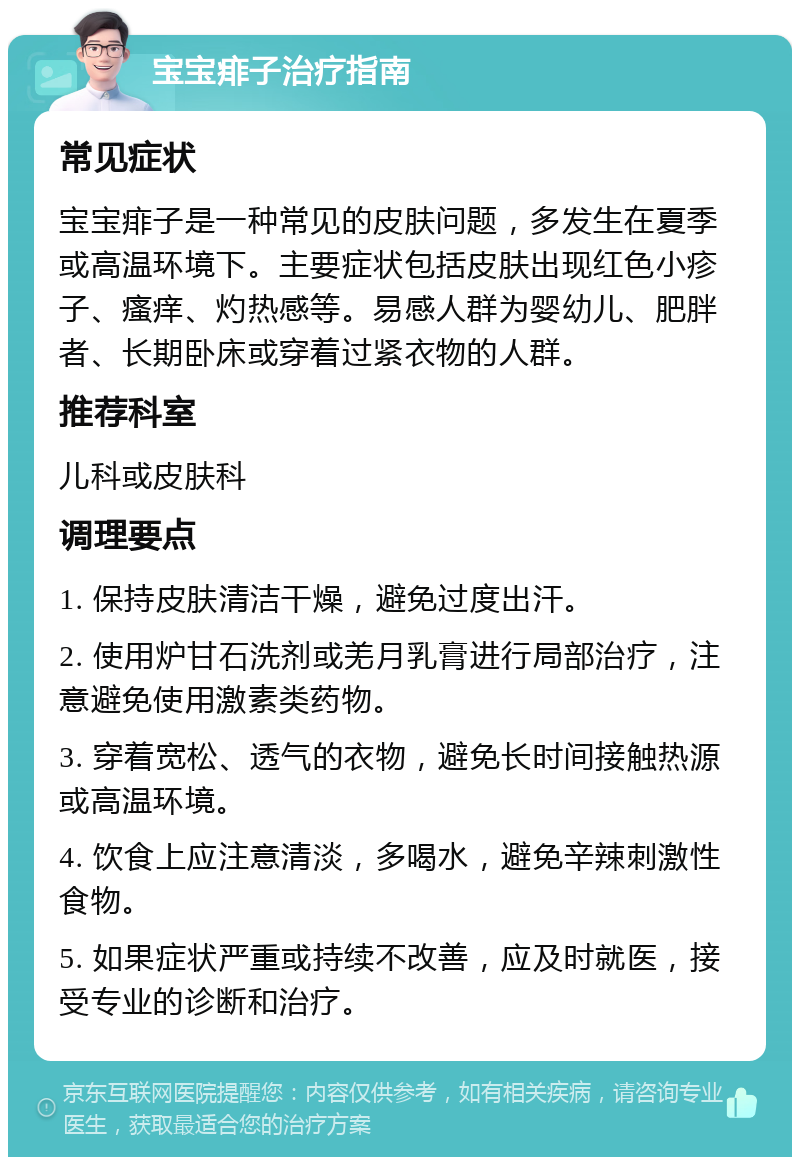 宝宝痱子治疗指南 常见症状 宝宝痱子是一种常见的皮肤问题，多发生在夏季或高温环境下。主要症状包括皮肤出现红色小疹子、瘙痒、灼热感等。易感人群为婴幼儿、肥胖者、长期卧床或穿着过紧衣物的人群。 推荐科室 儿科或皮肤科 调理要点 1. 保持皮肤清洁干燥，避免过度出汗。 2. 使用炉甘石洗剂或羌月乳膏进行局部治疗，注意避免使用激素类药物。 3. 穿着宽松、透气的衣物，避免长时间接触热源或高温环境。 4. 饮食上应注意清淡，多喝水，避免辛辣刺激性食物。 5. 如果症状严重或持续不改善，应及时就医，接受专业的诊断和治疗。