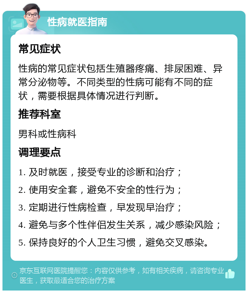 性病就医指南 常见症状 性病的常见症状包括生殖器疼痛、排尿困难、异常分泌物等。不同类型的性病可能有不同的症状，需要根据具体情况进行判断。 推荐科室 男科或性病科 调理要点 1. 及时就医，接受专业的诊断和治疗； 2. 使用安全套，避免不安全的性行为； 3. 定期进行性病检查，早发现早治疗； 4. 避免与多个性伴侣发生关系，减少感染风险； 5. 保持良好的个人卫生习惯，避免交叉感染。