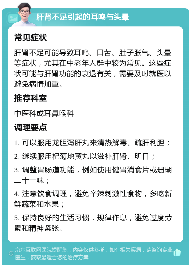 肝肾不足引起的耳鸣与头晕 常见症状 肝肾不足可能导致耳鸣、口苦、肚子胀气、头晕等症状，尤其在中老年人群中较为常见。这些症状可能与肝肾功能的衰退有关，需要及时就医以避免病情加重。 推荐科室 中医科或耳鼻喉科 调理要点 1. 可以服用龙胆泻肝丸来清热解毒、疏肝利胆； 2. 继续服用杞菊地黄丸以滋补肝肾、明目； 3. 调整胃肠道功能，例如使用健胃消食片或珊瑚二十一味； 4. 注意饮食调理，避免辛辣刺激性食物，多吃新鲜蔬菜和水果； 5. 保持良好的生活习惯，规律作息，避免过度劳累和精神紧张。