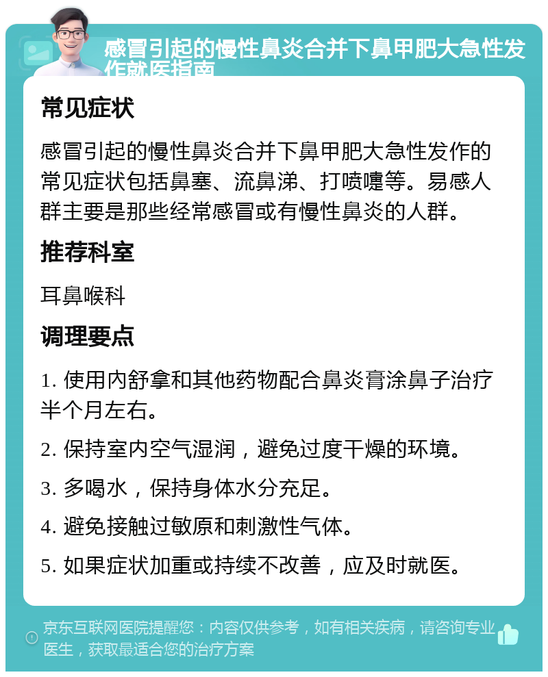 感冒引起的慢性鼻炎合并下鼻甲肥大急性发作就医指南 常见症状 感冒引起的慢性鼻炎合并下鼻甲肥大急性发作的常见症状包括鼻塞、流鼻涕、打喷嚏等。易感人群主要是那些经常感冒或有慢性鼻炎的人群。 推荐科室 耳鼻喉科 调理要点 1. 使用內舒拿和其他药物配合鼻炎膏涂鼻子治疗半个月左右。 2. 保持室内空气湿润，避免过度干燥的环境。 3. 多喝水，保持身体水分充足。 4. 避免接触过敏原和刺激性气体。 5. 如果症状加重或持续不改善，应及时就医。