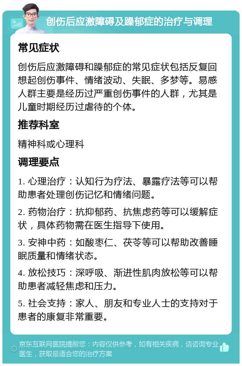 创伤后应激障碍及躁郁症的治疗与调理 常见症状 创伤后应激障碍和躁郁症的常见症状包括反复回想起创伤事件、情绪波动、失眠、多梦等。易感人群主要是经历过严重创伤事件的人群，尤其是儿童时期经历过虐待的个体。 推荐科室 精神科或心理科 调理要点 1. 心理治疗：认知行为疗法、暴露疗法等可以帮助患者处理创伤记忆和情绪问题。 2. 药物治疗：抗抑郁药、抗焦虑药等可以缓解症状，具体药物需在医生指导下使用。 3. 安神中药：如酸枣仁、茯苓等可以帮助改善睡眠质量和情绪状态。 4. 放松技巧：深呼吸、渐进性肌肉放松等可以帮助患者减轻焦虑和压力。 5. 社会支持：家人、朋友和专业人士的支持对于患者的康复非常重要。