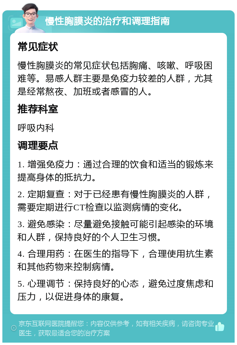 慢性胸膜炎的治疗和调理指南 常见症状 慢性胸膜炎的常见症状包括胸痛、咳嗽、呼吸困难等。易感人群主要是免疫力较差的人群，尤其是经常熬夜、加班或者感冒的人。 推荐科室 呼吸内科 调理要点 1. 增强免疫力：通过合理的饮食和适当的锻炼来提高身体的抵抗力。 2. 定期复查：对于已经患有慢性胸膜炎的人群，需要定期进行CT检查以监测病情的变化。 3. 避免感染：尽量避免接触可能引起感染的环境和人群，保持良好的个人卫生习惯。 4. 合理用药：在医生的指导下，合理使用抗生素和其他药物来控制病情。 5. 心理调节：保持良好的心态，避免过度焦虑和压力，以促进身体的康复。