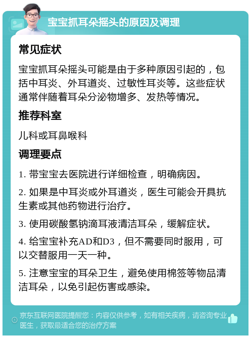 宝宝抓耳朵摇头的原因及调理 常见症状 宝宝抓耳朵摇头可能是由于多种原因引起的，包括中耳炎、外耳道炎、过敏性耳炎等。这些症状通常伴随着耳朵分泌物增多、发热等情况。 推荐科室 儿科或耳鼻喉科 调理要点 1. 带宝宝去医院进行详细检查，明确病因。 2. 如果是中耳炎或外耳道炎，医生可能会开具抗生素或其他药物进行治疗。 3. 使用碳酸氢钠滴耳液清洁耳朵，缓解症状。 4. 给宝宝补充AD和D3，但不需要同时服用，可以交替服用一天一种。 5. 注意宝宝的耳朵卫生，避免使用棉签等物品清洁耳朵，以免引起伤害或感染。