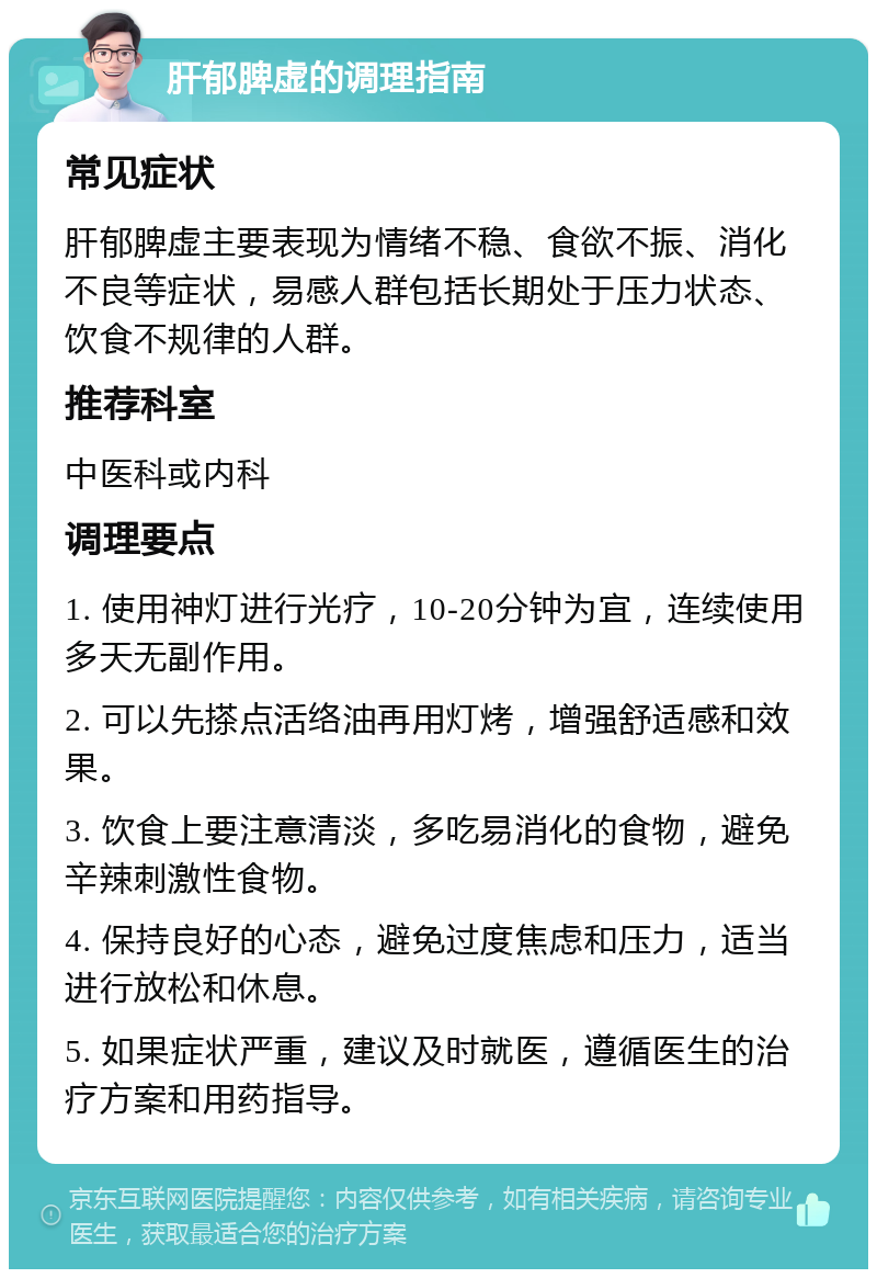 肝郁脾虚的调理指南 常见症状 肝郁脾虚主要表现为情绪不稳、食欲不振、消化不良等症状，易感人群包括长期处于压力状态、饮食不规律的人群。 推荐科室 中医科或内科 调理要点 1. 使用神灯进行光疗，10-20分钟为宜，连续使用多天无副作用。 2. 可以先搽点活络油再用灯烤，增强舒适感和效果。 3. 饮食上要注意清淡，多吃易消化的食物，避免辛辣刺激性食物。 4. 保持良好的心态，避免过度焦虑和压力，适当进行放松和休息。 5. 如果症状严重，建议及时就医，遵循医生的治疗方案和用药指导。