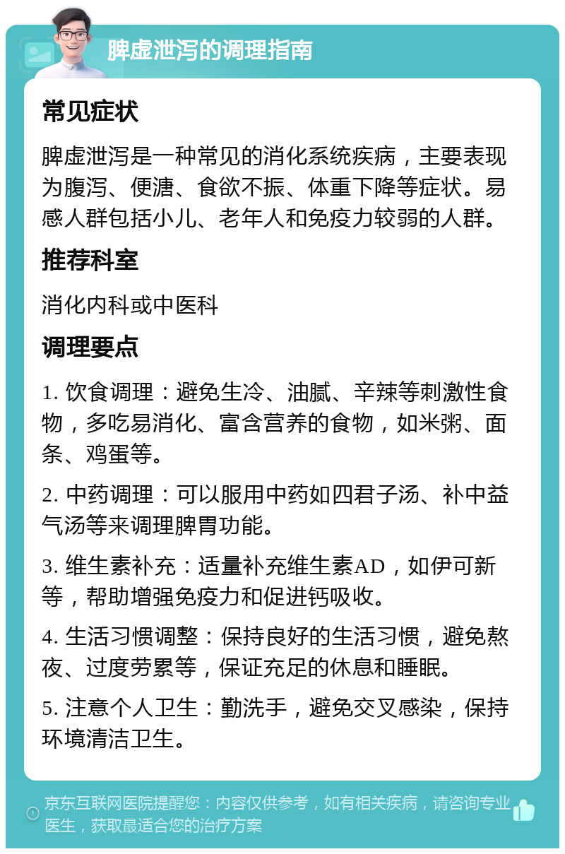 脾虚泄泻的调理指南 常见症状 脾虚泄泻是一种常见的消化系统疾病，主要表现为腹泻、便溏、食欲不振、体重下降等症状。易感人群包括小儿、老年人和免疫力较弱的人群。 推荐科室 消化内科或中医科 调理要点 1. 饮食调理：避免生冷、油腻、辛辣等刺激性食物，多吃易消化、富含营养的食物，如米粥、面条、鸡蛋等。 2. 中药调理：可以服用中药如四君子汤、补中益气汤等来调理脾胃功能。 3. 维生素补充：适量补充维生素AD，如伊可新等，帮助增强免疫力和促进钙吸收。 4. 生活习惯调整：保持良好的生活习惯，避免熬夜、过度劳累等，保证充足的休息和睡眠。 5. 注意个人卫生：勤洗手，避免交叉感染，保持环境清洁卫生。