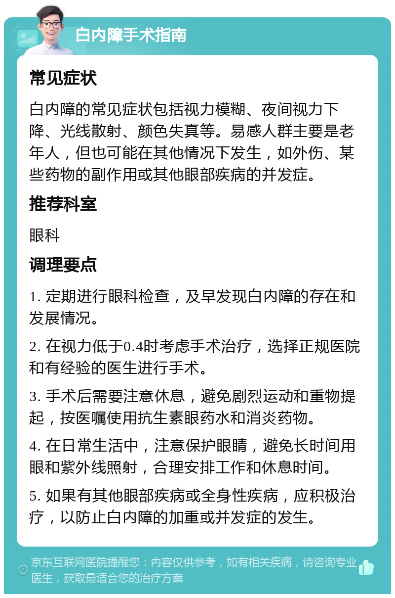 白内障手术指南 常见症状 白内障的常见症状包括视力模糊、夜间视力下降、光线散射、颜色失真等。易感人群主要是老年人，但也可能在其他情况下发生，如外伤、某些药物的副作用或其他眼部疾病的并发症。 推荐科室 眼科 调理要点 1. 定期进行眼科检查，及早发现白内障的存在和发展情况。 2. 在视力低于0.4时考虑手术治疗，选择正规医院和有经验的医生进行手术。 3. 手术后需要注意休息，避免剧烈运动和重物提起，按医嘱使用抗生素眼药水和消炎药物。 4. 在日常生活中，注意保护眼睛，避免长时间用眼和紫外线照射，合理安排工作和休息时间。 5. 如果有其他眼部疾病或全身性疾病，应积极治疗，以防止白内障的加重或并发症的发生。