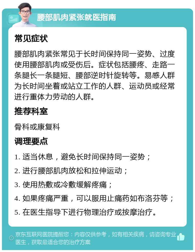 腰部肌肉紧张就医指南 常见症状 腰部肌肉紧张常见于长时间保持同一姿势、过度使用腰部肌肉或受伤后。症状包括腰疼、走路一条腿长一条腿短、腰部逆时针旋转等。易感人群为长时间坐着或站立工作的人群、运动员或经常进行重体力劳动的人群。 推荐科室 骨科或康复科 调理要点 1. 适当休息，避免长时间保持同一姿势； 2. 进行腰部肌肉放松和拉伸运动； 3. 使用热敷或冷敷缓解疼痛； 4. 如果疼痛严重，可以服用止痛药如布洛芬等； 5. 在医生指导下进行物理治疗或按摩治疗。