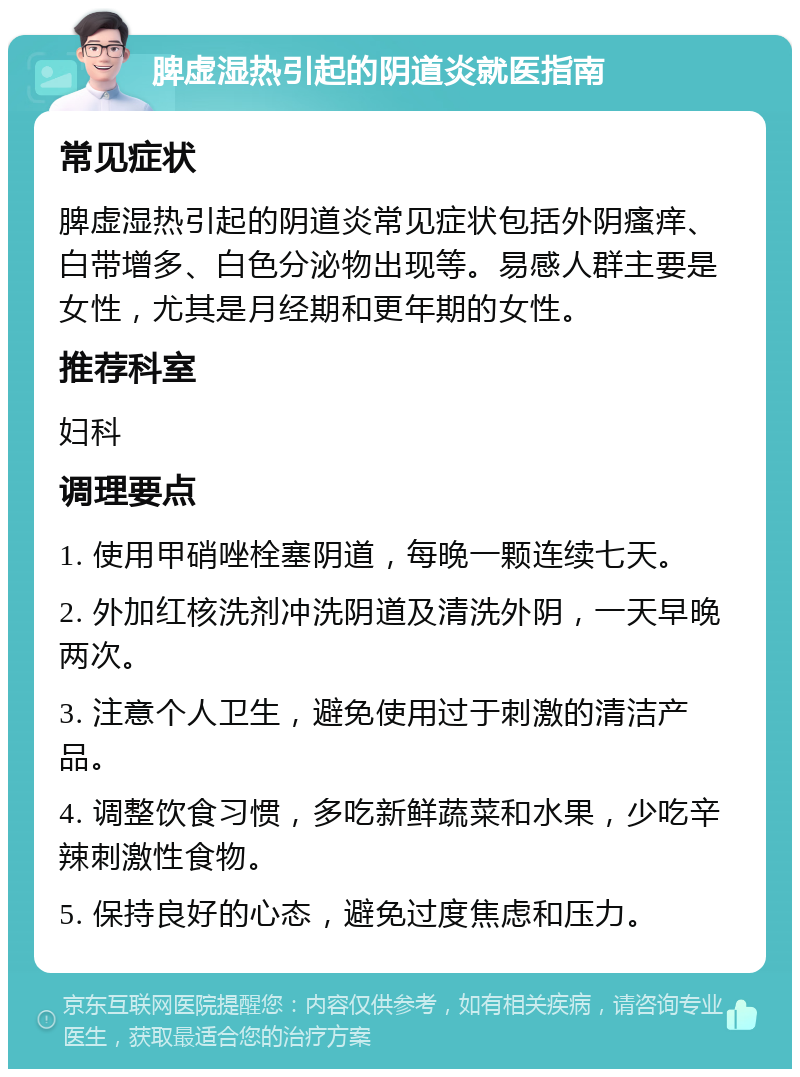 脾虚湿热引起的阴道炎就医指南 常见症状 脾虚湿热引起的阴道炎常见症状包括外阴瘙痒、白带增多、白色分泌物出现等。易感人群主要是女性，尤其是月经期和更年期的女性。 推荐科室 妇科 调理要点 1. 使用甲硝唑栓塞阴道，每晚一颗连续七天。 2. 外加红核洗剂冲洗阴道及清洗外阴，一天早晚两次。 3. 注意个人卫生，避免使用过于刺激的清洁产品。 4. 调整饮食习惯，多吃新鲜蔬菜和水果，少吃辛辣刺激性食物。 5. 保持良好的心态，避免过度焦虑和压力。