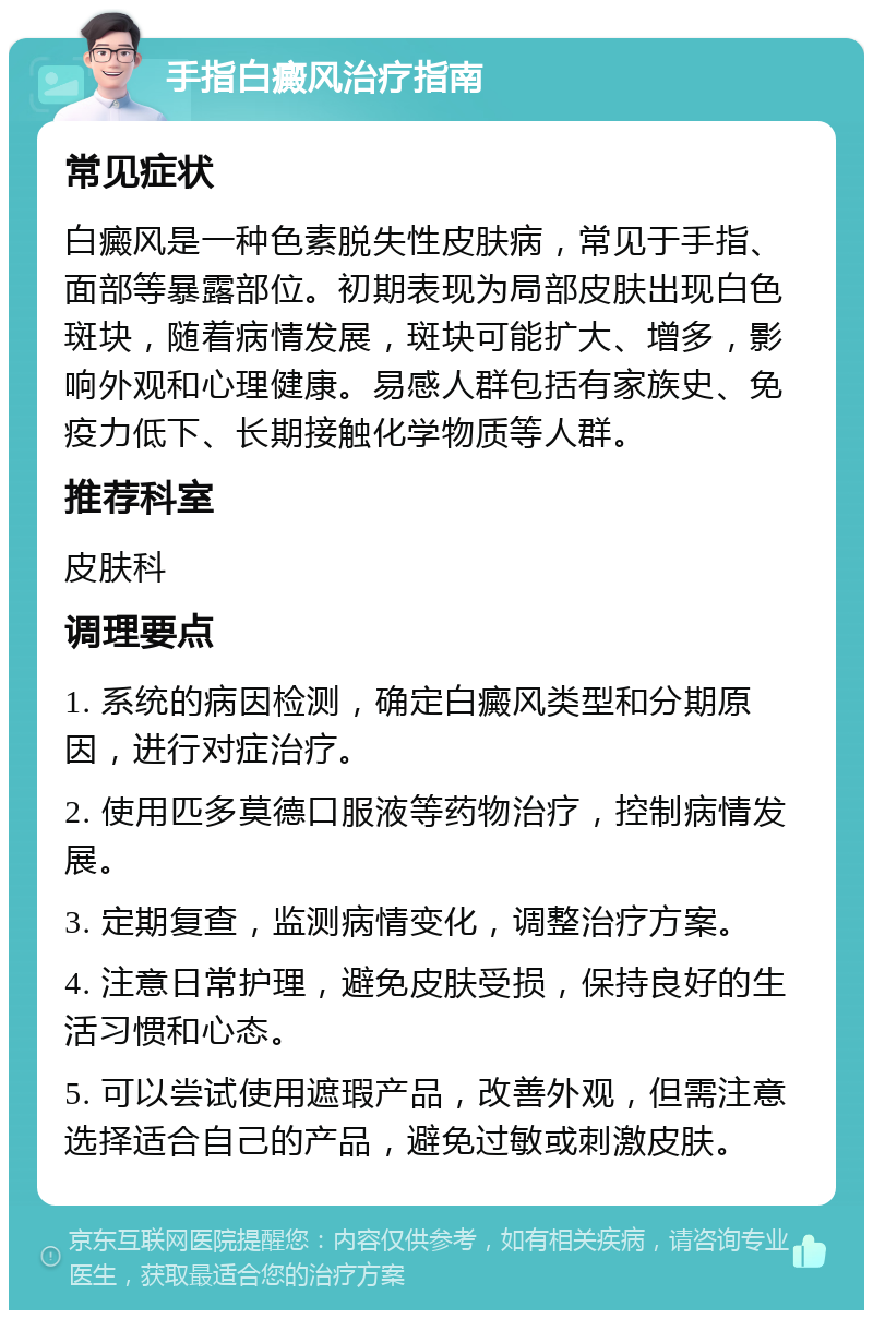 手指白癜风治疗指南 常见症状 白癜风是一种色素脱失性皮肤病，常见于手指、面部等暴露部位。初期表现为局部皮肤出现白色斑块，随着病情发展，斑块可能扩大、增多，影响外观和心理健康。易感人群包括有家族史、免疫力低下、长期接触化学物质等人群。 推荐科室 皮肤科 调理要点 1. 系统的病因检测，确定白癜风类型和分期原因，进行对症治疗。 2. 使用匹多莫德口服液等药物治疗，控制病情发展。 3. 定期复查，监测病情变化，调整治疗方案。 4. 注意日常护理，避免皮肤受损，保持良好的生活习惯和心态。 5. 可以尝试使用遮瑕产品，改善外观，但需注意选择适合自己的产品，避免过敏或刺激皮肤。