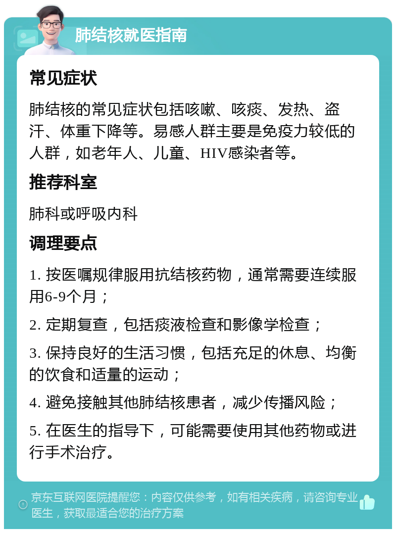 肺结核就医指南 常见症状 肺结核的常见症状包括咳嗽、咳痰、发热、盗汗、体重下降等。易感人群主要是免疫力较低的人群，如老年人、儿童、HIV感染者等。 推荐科室 肺科或呼吸内科 调理要点 1. 按医嘱规律服用抗结核药物，通常需要连续服用6-9个月； 2. 定期复查，包括痰液检查和影像学检查； 3. 保持良好的生活习惯，包括充足的休息、均衡的饮食和适量的运动； 4. 避免接触其他肺结核患者，减少传播风险； 5. 在医生的指导下，可能需要使用其他药物或进行手术治疗。