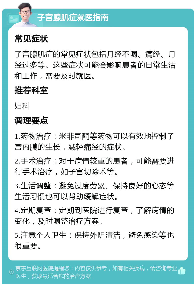 子宫腺肌症就医指南 常见症状 子宫腺肌症的常见症状包括月经不调、痛经、月经过多等。这些症状可能会影响患者的日常生活和工作，需要及时就医。 推荐科室 妇科 调理要点 1.药物治疗：米非司酮等药物可以有效地控制子宫内膜的生长，减轻痛经的症状。 2.手术治疗：对于病情较重的患者，可能需要进行手术治疗，如子宫切除术等。 3.生活调整：避免过度劳累、保持良好的心态等生活习惯也可以帮助缓解症状。 4.定期复查：定期到医院进行复查，了解病情的变化，及时调整治疗方案。 5.注意个人卫生：保持外阴清洁，避免感染等也很重要。