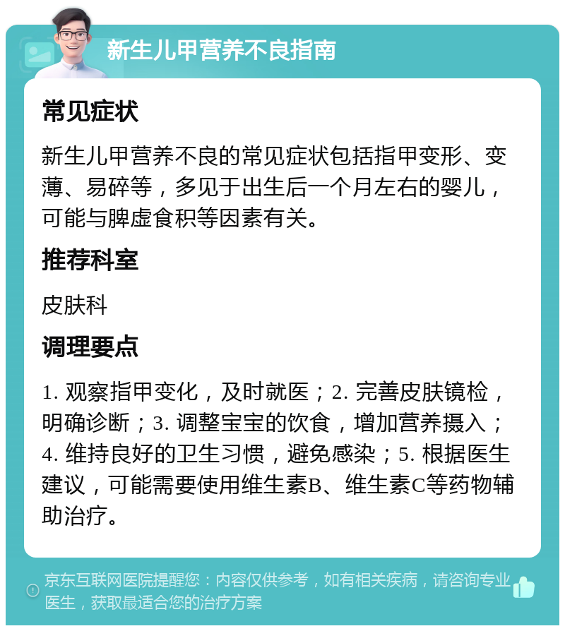 新生儿甲营养不良指南 常见症状 新生儿甲营养不良的常见症状包括指甲变形、变薄、易碎等，多见于出生后一个月左右的婴儿，可能与脾虚食积等因素有关。 推荐科室 皮肤科 调理要点 1. 观察指甲变化，及时就医；2. 完善皮肤镜检，明确诊断；3. 调整宝宝的饮食，增加营养摄入；4. 维持良好的卫生习惯，避免感染；5. 根据医生建议，可能需要使用维生素B、维生素C等药物辅助治疗。