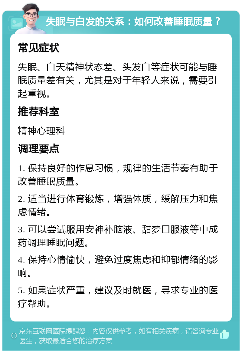 失眠与白发的关系：如何改善睡眠质量？ 常见症状 失眠、白天精神状态差、头发白等症状可能与睡眠质量差有关，尤其是对于年轻人来说，需要引起重视。 推荐科室 精神心理科 调理要点 1. 保持良好的作息习惯，规律的生活节奏有助于改善睡眠质量。 2. 适当进行体育锻炼，增强体质，缓解压力和焦虑情绪。 3. 可以尝试服用安神补脑液、甜梦口服液等中成药调理睡眠问题。 4. 保持心情愉快，避免过度焦虑和抑郁情绪的影响。 5. 如果症状严重，建议及时就医，寻求专业的医疗帮助。