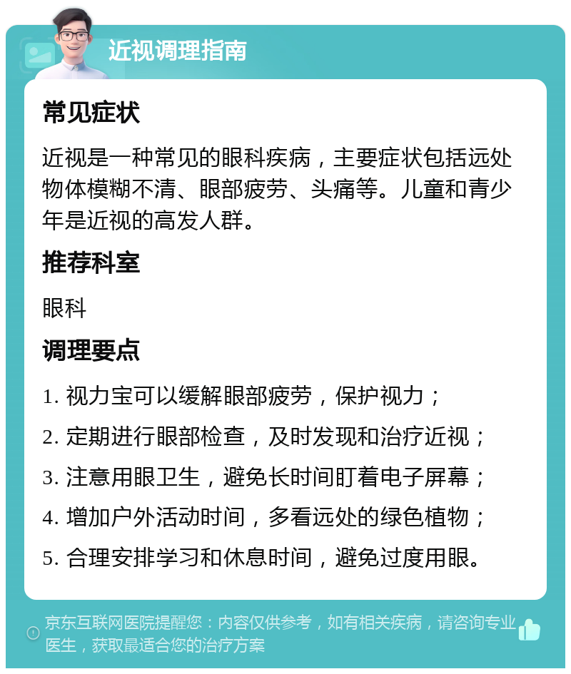 近视调理指南 常见症状 近视是一种常见的眼科疾病，主要症状包括远处物体模糊不清、眼部疲劳、头痛等。儿童和青少年是近视的高发人群。 推荐科室 眼科 调理要点 1. 视力宝可以缓解眼部疲劳，保护视力； 2. 定期进行眼部检查，及时发现和治疗近视； 3. 注意用眼卫生，避免长时间盯着电子屏幕； 4. 增加户外活动时间，多看远处的绿色植物； 5. 合理安排学习和休息时间，避免过度用眼。