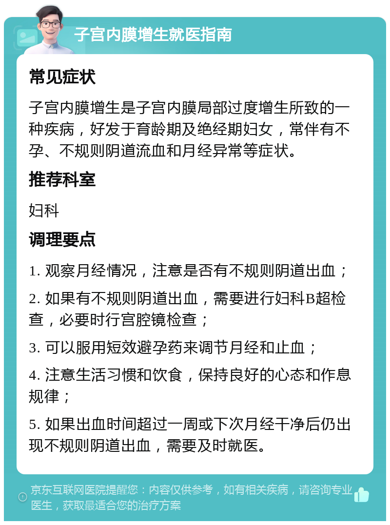 子宫内膜增生就医指南 常见症状 子宫内膜增生是子宫内膜局部过度增生所致的一种疾病，好发于育龄期及绝经期妇女，常伴有不孕、不规则阴道流血和月经异常等症状。 推荐科室 妇科 调理要点 1. 观察月经情况，注意是否有不规则阴道出血； 2. 如果有不规则阴道出血，需要进行妇科B超检查，必要时行宫腔镜检查； 3. 可以服用短效避孕药来调节月经和止血； 4. 注意生活习惯和饮食，保持良好的心态和作息规律； 5. 如果出血时间超过一周或下次月经干净后仍出现不规则阴道出血，需要及时就医。