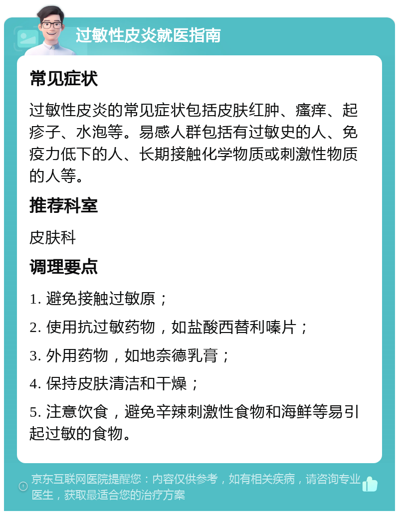 过敏性皮炎就医指南 常见症状 过敏性皮炎的常见症状包括皮肤红肿、瘙痒、起疹子、水泡等。易感人群包括有过敏史的人、免疫力低下的人、长期接触化学物质或刺激性物质的人等。 推荐科室 皮肤科 调理要点 1. 避免接触过敏原； 2. 使用抗过敏药物，如盐酸西替利嗪片； 3. 外用药物，如地奈德乳膏； 4. 保持皮肤清洁和干燥； 5. 注意饮食，避免辛辣刺激性食物和海鲜等易引起过敏的食物。