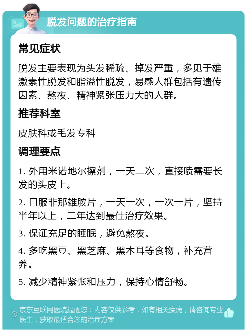 脱发问题的治疗指南 常见症状 脱发主要表现为头发稀疏、掉发严重，多见于雄激素性脱发和脂溢性脱发，易感人群包括有遗传因素、熬夜、精神紧张压力大的人群。 推荐科室 皮肤科或毛发专科 调理要点 1. 外用米诺地尔擦剂，一天二次，直接喷需要长发的头皮上。 2. 口服非那雄胺片，一天一次，一次一片，坚持半年以上，二年达到最佳治疗效果。 3. 保证充足的睡眠，避免熬夜。 4. 多吃黑豆、黑芝麻、黑木耳等食物，补充营养。 5. 减少精神紧张和压力，保持心情舒畅。