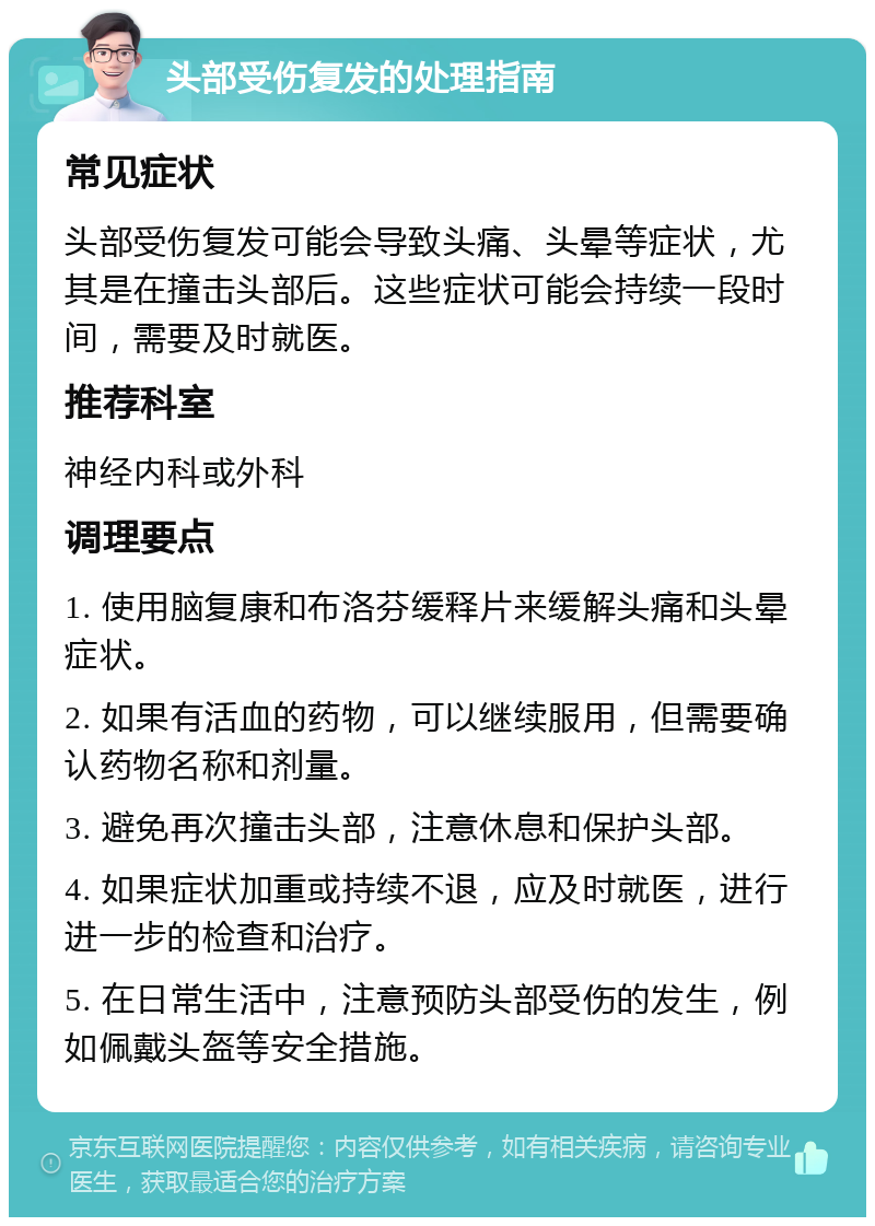 头部受伤复发的处理指南 常见症状 头部受伤复发可能会导致头痛、头晕等症状，尤其是在撞击头部后。这些症状可能会持续一段时间，需要及时就医。 推荐科室 神经内科或外科 调理要点 1. 使用脑复康和布洛芬缓释片来缓解头痛和头晕症状。 2. 如果有活血的药物，可以继续服用，但需要确认药物名称和剂量。 3. 避免再次撞击头部，注意休息和保护头部。 4. 如果症状加重或持续不退，应及时就医，进行进一步的检查和治疗。 5. 在日常生活中，注意预防头部受伤的发生，例如佩戴头盔等安全措施。