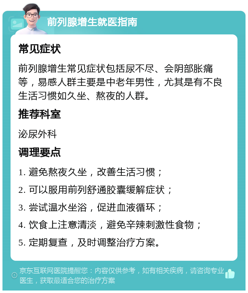 前列腺增生就医指南 常见症状 前列腺增生常见症状包括尿不尽、会阴部胀痛等，易感人群主要是中老年男性，尤其是有不良生活习惯如久坐、熬夜的人群。 推荐科室 泌尿外科 调理要点 1. 避免熬夜久坐，改善生活习惯； 2. 可以服用前列舒通胶囊缓解症状； 3. 尝试温水坐浴，促进血液循环； 4. 饮食上注意清淡，避免辛辣刺激性食物； 5. 定期复查，及时调整治疗方案。