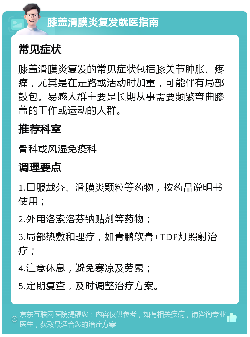 膝盖滑膜炎复发就医指南 常见症状 膝盖滑膜炎复发的常见症状包括膝关节肿胀、疼痛，尤其是在走路或活动时加重，可能伴有局部鼓包。易感人群主要是长期从事需要频繁弯曲膝盖的工作或运动的人群。 推荐科室 骨科或风湿免疫科 调理要点 1.口服戴芬、滑膜炎颗粒等药物，按药品说明书使用； 2.外用洛索洛芬钠贴剂等药物； 3.局部热敷和理疗，如青鹏软膏+TDP灯照射治疗； 4.注意休息，避免寒凉及劳累； 5.定期复查，及时调整治疗方案。