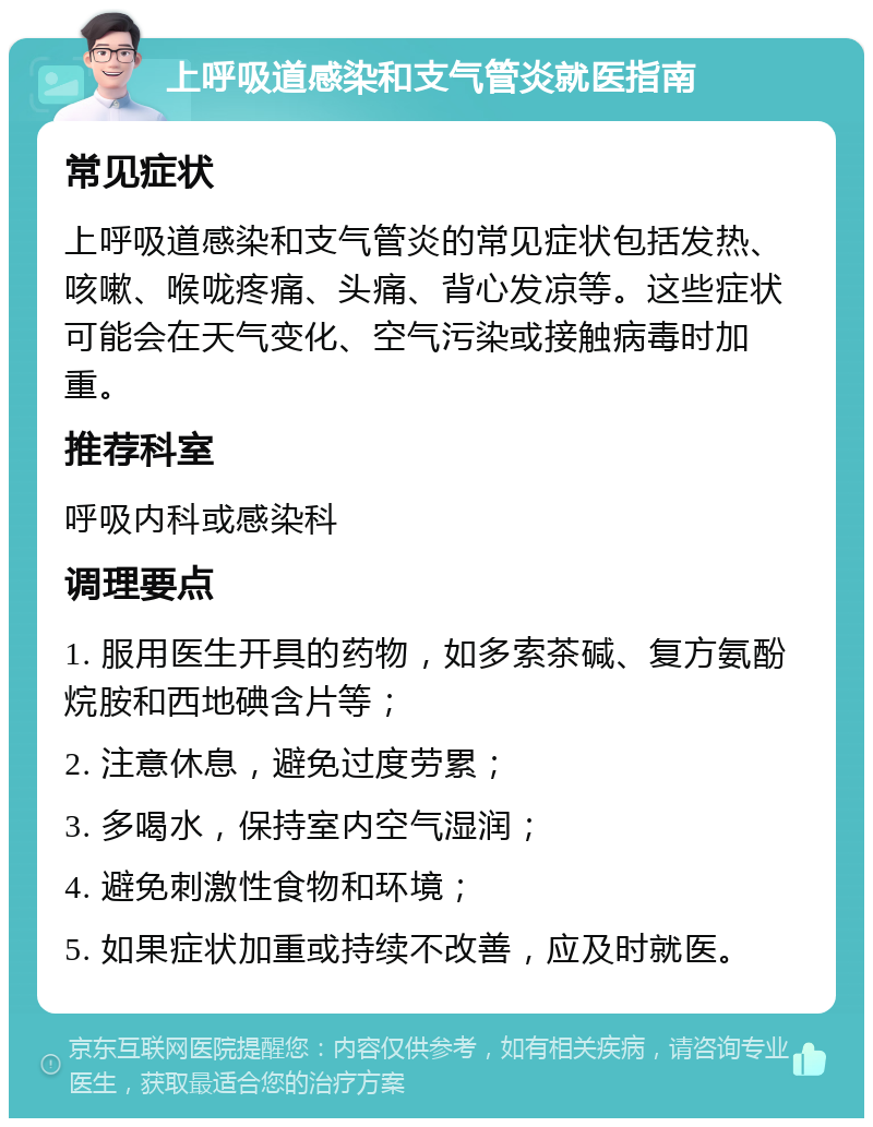 上呼吸道感染和支气管炎就医指南 常见症状 上呼吸道感染和支气管炎的常见症状包括发热、咳嗽、喉咙疼痛、头痛、背心发凉等。这些症状可能会在天气变化、空气污染或接触病毒时加重。 推荐科室 呼吸内科或感染科 调理要点 1. 服用医生开具的药物，如多索茶碱、复方氨酚烷胺和西地碘含片等； 2. 注意休息，避免过度劳累； 3. 多喝水，保持室内空气湿润； 4. 避免刺激性食物和环境； 5. 如果症状加重或持续不改善，应及时就医。