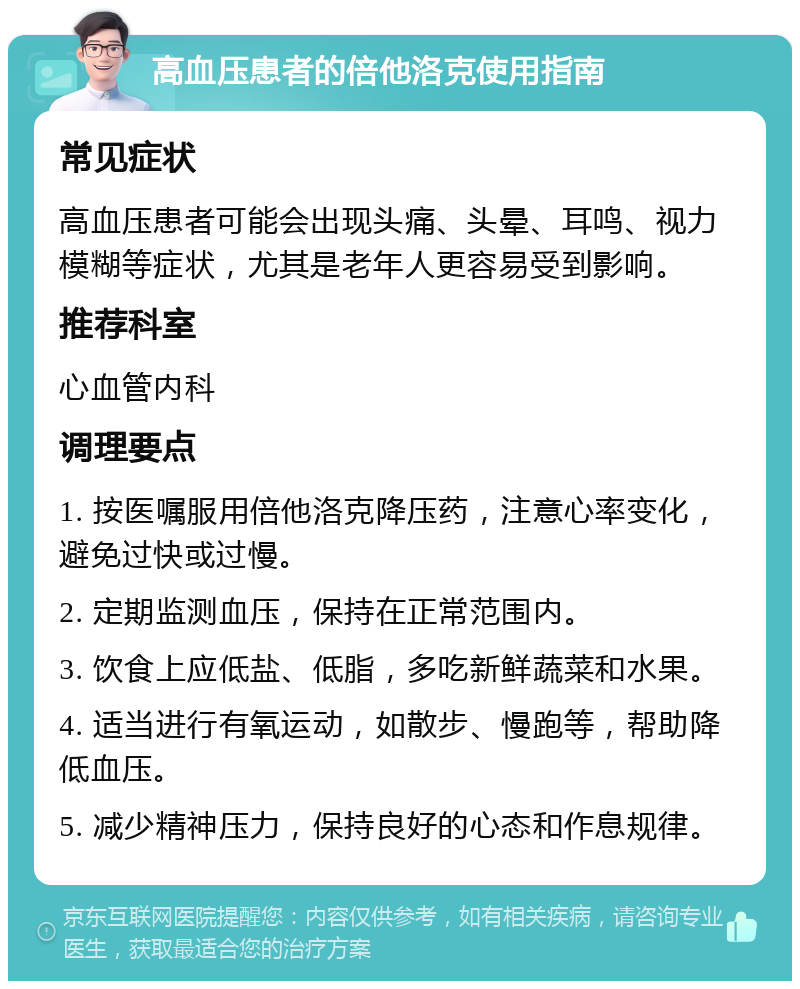 高血压患者的倍他洛克使用指南 常见症状 高血压患者可能会出现头痛、头晕、耳鸣、视力模糊等症状，尤其是老年人更容易受到影响。 推荐科室 心血管内科 调理要点 1. 按医嘱服用倍他洛克降压药，注意心率变化，避免过快或过慢。 2. 定期监测血压，保持在正常范围内。 3. 饮食上应低盐、低脂，多吃新鲜蔬菜和水果。 4. 适当进行有氧运动，如散步、慢跑等，帮助降低血压。 5. 减少精神压力，保持良好的心态和作息规律。